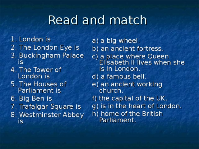 Read and match 1. London is 2. The London Eye is 3. Buckingham Palace is 4. The Tower of London is 5. The Houses of Parliament is 6. Big Ben is 7. Trafalgar Square is 8. Westminster Abbey is a) a big wheel. b) an ancient fortress. c) a place where Queen Elisabeth II lives when she is in London. d) a famous bell. e) an ancient working church. f) the capital of the UK. g) is in the heart of London. h) home of the British Parliament. 