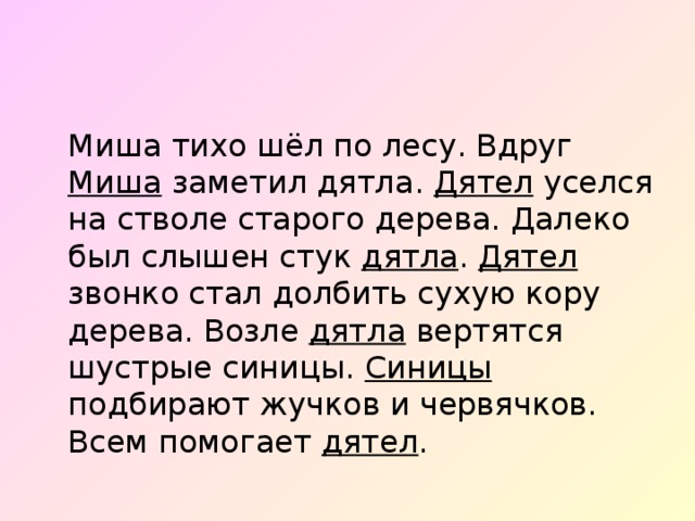  Миша тихо шёл по лесу. Вдруг Миша заметил дятла. Дятел уселся на стволе старого дерева. Далеко был слышен стук дятла . Дятел звонко стал долбить сухую кору дерева. Возле дятла вертятся шустрые синицы. Синицы подбирают жучков и червячков. Всем помогает дятел . 