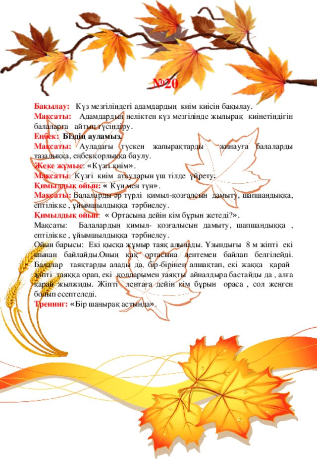  № 20 Бақылау:  Күз мезгіліндегі адамдардың киім киісін бақылау. Мақсаты:  Адамдардың неліктен күз мезгілінде жылырақ киінетіндігін балаларға айтып түсіндіру. Еңбек: Біздің ауламыз. Мақсаты:  Ауладағы түскен жапырақтарды жинауға балаларды тазалыққа, еңбекқорлыққа баулу. Жеке жұмыс : « Күзгі киім » . Мақсаты : Күзгі киім атауларын үш тілде үйрету . Қимылдық ойын:  « Күн мен түн » . Мақсаты:  Балаларды әр түрлі қимыл-қозғалсын дамыту, шапшаңдыққа, ептілікке , ұйымшылдыққа тәрбиелеу. Қимылдық ойын : « Ортасына дейін кім бұрын жетеді? » . Мақсаты: Балалардың қимыл- қозғалысын дамыту, шапшаңдыққа , ептілікке , ұйымшылдыққа тәрбиелеу. Ойын барысы: Екі қысқа жұмыр таяқ алынады. Ұзындығы 8 м жіпті екі шынан байлайды.Оның қақ ортасына лентемен байлап белгілейді. Балалар таяқтарды алады да, бір-бірінен алшақтап, екі жаққа қарай жіпті таяққа орап, екі қолдарымен таяқты айналдыра бастайды да , алға қарай жылжиды. Жіпті лентаға дейін кім бұрын ораса , сол жеңген болып есептеледі. Тренинг: « Бір шаңырақ астында » . 