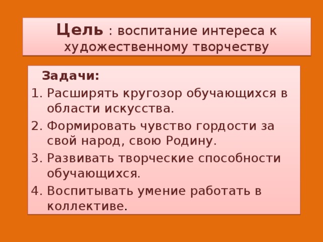 Цель : воспитание интереса к художественному творчеству  Задачи: Расширять кругозор обучающихся в области искусства. Формировать чувство гордости за свой народ, свою Родину. Развивать творческие способности обучающихся. Воспитывать умение работать в коллективе . 