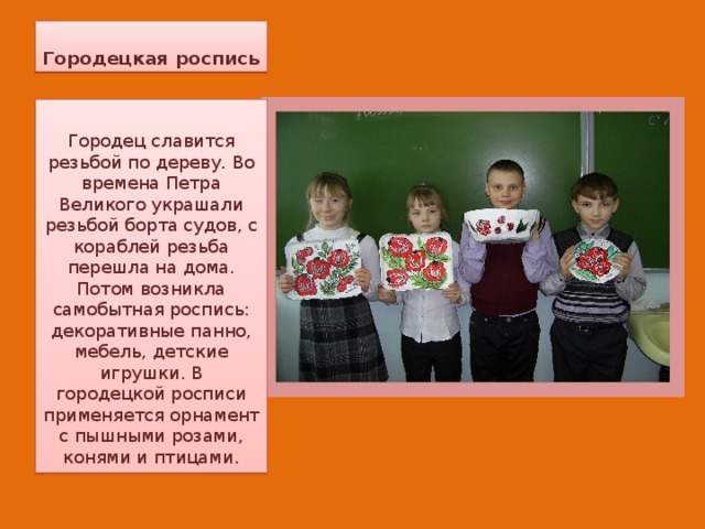 Городецкая роспись Городец славится резьбой по дереву. Во времена Петра Великого украшали резьбой борта судов, с кораблей резьба перешла на дома. Потом возникла самобытная роспись: декоративные панно, мебель, детские игрушки. В городецкой росписи применяется орнамент с пышными розами, конями и птицами. 