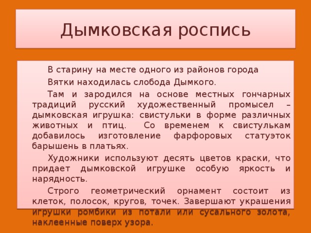 Дымковская роспись   В старину на месте одного из районов города   Вятки находилась слобода Дымкого.   Там и зародился на основе местных гончарных традиций русский художественный промысел – дымковская игрушка: свистульки в форме различных животных и птиц.  Со временем к свистулькам добавилось изготовление фарфоровых статуэток барышень в платьях.   Художники используют десять цветов краски, что придает дымковской игрушке особую яркость и нарядность.   Строго геометрический орнамент состоит из клеток, полосок, кругов, точек. Завершают украшения игрушки ромбики из потали или сусального золота, наклеенные поверх узора. 