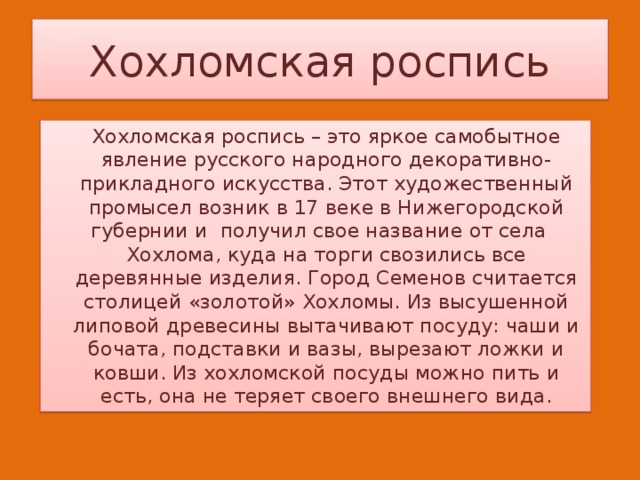 Хохломская роспись   Хохломская роспись – это яркое самобытное явление русского народного декоративно-прикладного искусства. Этот художественный промысел возник в 17 веке в Нижегородской губернии и получил свое название от села  Хохлома, куда на торги свозились все деревянные изделия. Город Семенов считается столицей «золотой» Хохломы. Из высушенной липовой древесины вытачивают посуду: чаши и бочата, подставки и вазы, вырезают ложки и ковши. Из хохломской посуды можно пить и есть, она не теряет своего внешнего вида. 
