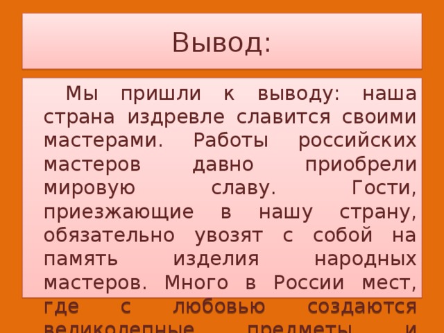 Вывод:   Мы пришли к выводу: наша страна издревле славится своими мастерами. Работы российских мастеров давно приобрели мировую славу. Гости, приезжающие в нашу страну, обязательно увозят с собой на память изделия народных мастеров. Много в России мест, где с любовью создаются великолепные предметы и изделия. 