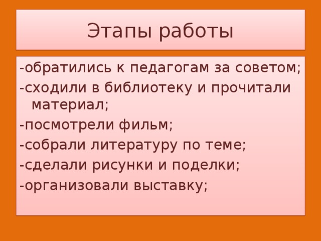 Этапы работы -обратились к педагогам за советом; -сходили в библиотеку и прочитали материал; -посмотрели фильм; -собрали литературу по теме; -сделали рисунки и поделки; -организовали выставку; 
