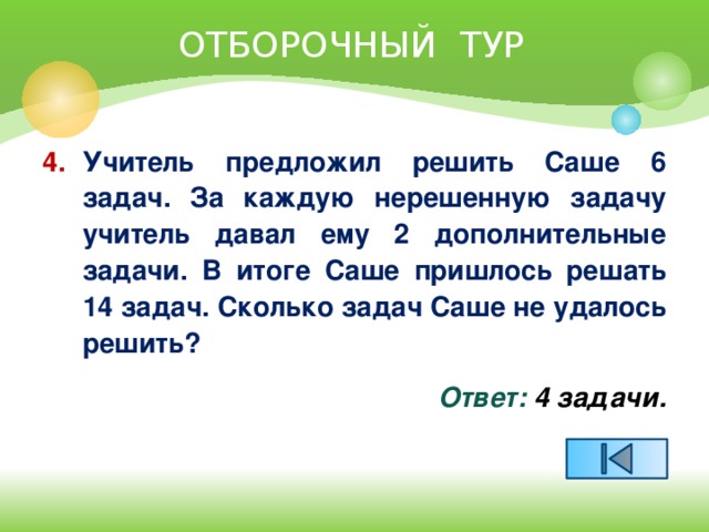 ОТБОРОЧНЫЙ ТУР 4.  Учитель предложил решить Саше 6 задач. За каждую нерешенную задачу учитель давал ему 2 дополнительные задачи. В итоге Саше пришлось решать 14 задач. Сколько задач Саше не удалось решить? Ответ: 4 задачи.