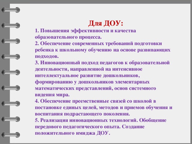 Для ДОУ: 1. Повышения эффективности и качества образовательного процесса. 2. Обеспечение современных требований подготовки ребенка к школьному обучению на основе развивающих подходов. 3. Инновационный подход педагогов к образовательной деятельности, направленной на интенсивное интеллектуальное развитие дошкольников, формированию у дошкольников элементарных математических представлений, основ системного видения мира. 4. Обеспечение преемственные связей со школой в постановке единых целей, методов и приемов обучения и воспитания подрастающего поколения. 5. Реализация инновационных технологий. Обобщение передового педагогического опыта. Создание положительного имиджа ДОУ. 