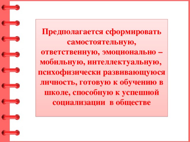 Предполагается сформировать самостоятельную, ответственную, эмоционально – мобильную, интеллектуальную, психофизически развивающуюся личность, готовую к обучению в школе, способную к успешной социализации в обществе 