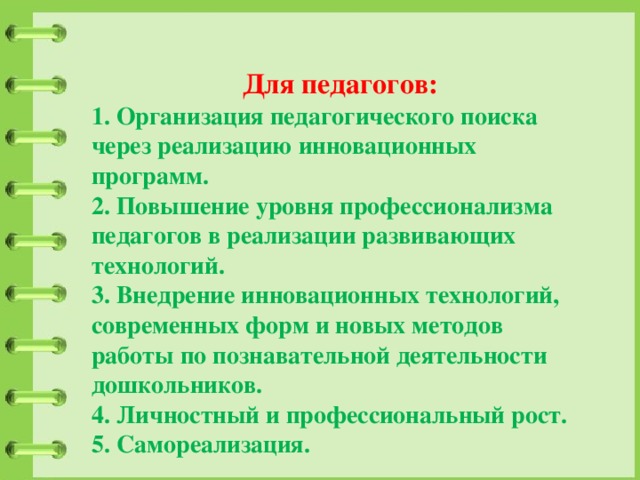 Для педагогов: 1. Организация педагогического поиска через реализацию инновационных программ. 2. Повышение уровня профессионализма педагогов в реализации развивающих технологий. 3. Внедрение инновационных технологий, современных форм и новых методов работы по познавательной деятельности дошкольников. 4. Личностный и профессиональный рост. 5. Самореализация. 