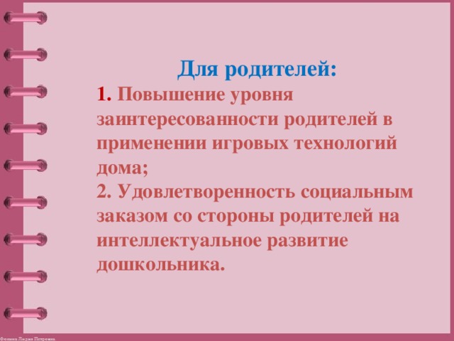 Для родителей: 1. Повышение уровня заинтересованности родителей в применении игровых технологий дома; 2. Удовлетворенность социальным заказом со стороны родителей на интеллектуальное развитие дошкольника. 