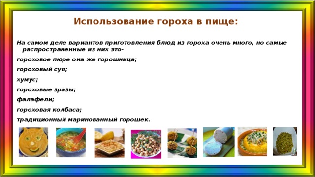 Использование гороха в пище: На самом деле вариантов приготовления блюд из гороха очень много, но самые распространенные из них это- гороховое пюре она же горошница; гороховый суп; хумус; гороховые зразы; фалафели; гороховая колбаса; традиционный маринованный горошек. 