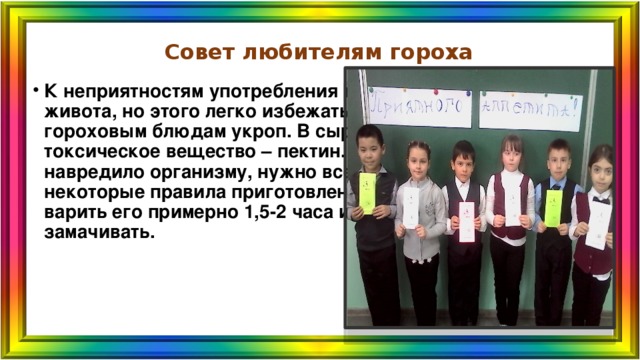 Совет любителям гороха К неприятностям употребления гороха относят вздутия живота, но этого легко избежать, если добавлять к гороховым блюдам укроп. В сырых зёрнах гороха есть токсическое вещество – пектин. Для того, чтобы оно не навредило организму, нужно всего лишь соблюдать некоторые правила приготовления блюд из гороха – варить его примерно 1,5-2 часа или предварительно замачивать. 