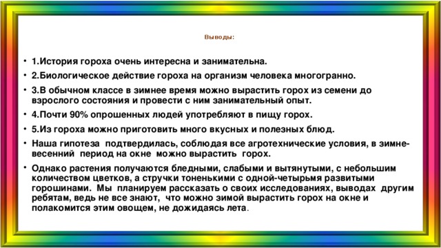  Выводы:   1.История гороха очень интересна и занимательна. 2.Биологическое действие гороха на организм человека многогранно. 3.В обычном классе в зимнее время можно вырастить горох из семени до взрослого состояния и провести с ним занимательный опыт. 4.Почти 90% опрошенных людей употребляют в пищу горох. 5.Из гороха можно приготовить много вкусных и полезных блюд. Наша гипотеза подтвердилась, соблюдая все агротехнические условия, в зимне-весенний период на окне можно вырастить горох. Однако растения получаются бледными, слабыми и вытянутыми, с небольшим количеством цветков, а стручки тоненькими с одной-четырьмя развитыми горошинами. Мы планируем рассказать о своих исследованиях, выводах другим ребятам, ведь не все знают, что можно зимой вырастить горох на окне и полакомится этим овощем, не дожидаясь лета .  