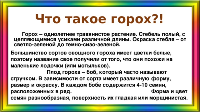 Что такое горох?!    Горох – однолетнее травянистое растение. Стебель полый, с цепляющимися усиками различной длины. Окраска стебля – от светло-зеленой до темно-сизо-зеленой. Большинство сортов овощного гороха имеет цветки белые, поэтому название свое получили от того, что они похожи на маленькие лодочки (или мотыльков). Плод гороха – боб, который часто называют стручком. В зависимости от сорта имеет различную форму, размер и окраску. В каждом бобе содержится 4-10 семян, расположенных в ряд. Форма и цвет семян разнообразная, поверхность их гладкая или морщинистая. 
