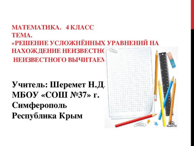 Математика. 4 класс  Тема.   « Решение усложнённых уравнений на нахождение неизвестного уменьшаемого,  неизвестного вычитаемого .»     Учитель: Шеремет Н.Д.  МБОУ «СОШ №37» г. Симферополь  Республика Крым