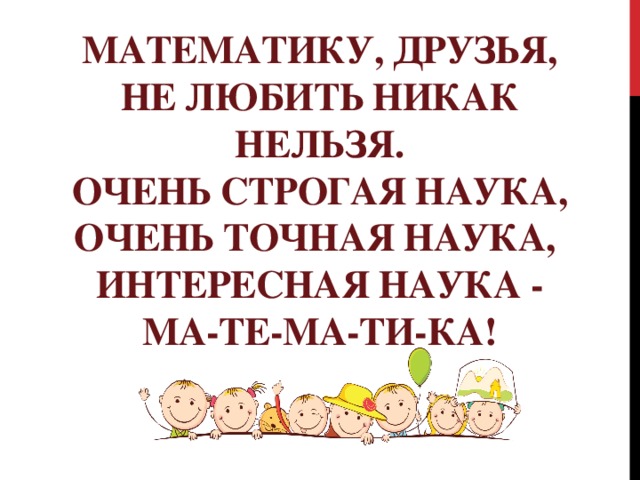 Математику, друзья,  Не любить никак нельзя.  Очень строгая наука,  Очень точная наука,   Интересная наука -  Ма-те-ма-ти-ка!
