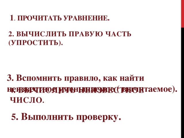 1 . Прочитать уравнение . 2. Вычислить правую часть (упростить). 3. Вспомнить правило, как найти неизвестное уменьшаемое ( вычитаемое). 4 . Вычислить неизвестное число . 5 . Выполнить проверку.