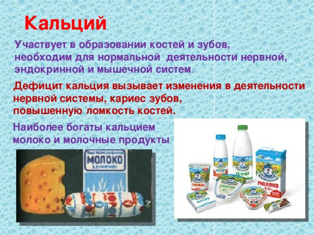 Кальций  Участвует в образовании костей и зубов, необходим для нормальной деятельности нервной, эндокринной и мышечной систем . Дефицит кальция вызывает изменения в деятельности нервной системы, кариес зубов, повышенную ломкость костей. Наиболее богаты кальцием молоко и молочные продукты 
