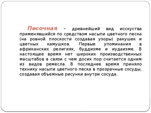 Песочная - древнейший вид исскуства применявшийся по средством насыпи цветного песка (на ровной плоскости создавая узоры) ракушек и цветных камушков. Первые упоминания в африканских религиях, буддизме и иудаизме. В настоящее время нет широких производственных масштабов в связи с чем досих пор считается одним из видов ремесла. В последнее время приняло технику насыпи цветного песка в прозрачные сосуды, создавая объемные рисунки внутри сосуда.