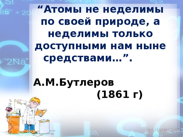 “ Атомы не неделимы по своей природе, а неделимы только доступными нам ныне средствами…”.  А.М.Бутлеров (1861 г)