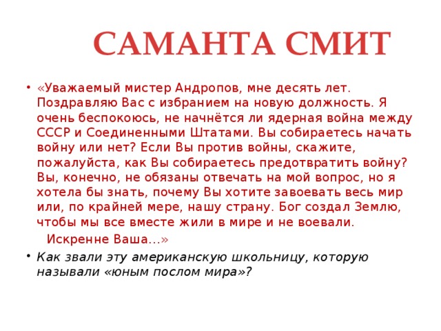 САМАНТА СМИТ «Уважаемый мистер Андропов, мне десять лет. Поздравляю Вас с избранием на новую должность. Я очень беспокоюсь, не начнётся ли ядерная война между СССР и Соединенными Штатами. Вы собираетесь начать войну или нет? Если Вы против войны, скажите, пожалуйста, как Вы собираетесь предотвратить войну? Вы, конечно, не обязаны отвечать на мой вопрос, но я хотела бы знать, почему Вы хотите завоевать весь мир или, по крайней мере, нашу страну. Бог создал Землю, чтобы мы все вместе жили в мире и не воевали.  Искренне Ваша…»