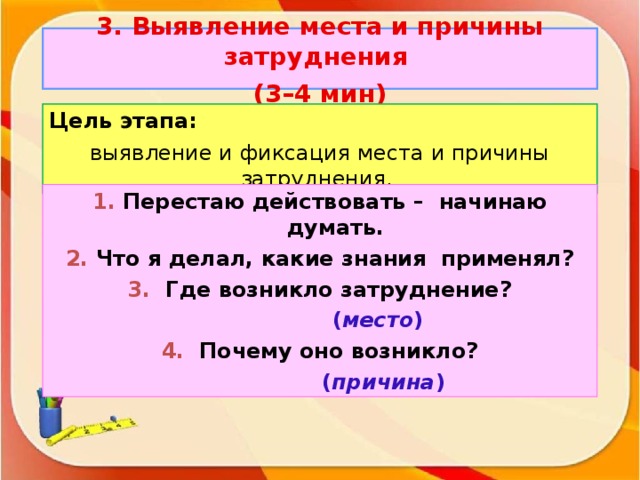 3. Выявление места и причины затруднения (3–4 мин ) Цель этапа: выявление и фиксация места и причины затруднения. 1. Перестаю действовать – начинаю думать. 2. Что я делал, какие знания применял? 3. Где возникло затруднение?    ( место ) 4. Почему оно возникло?  ( причина )