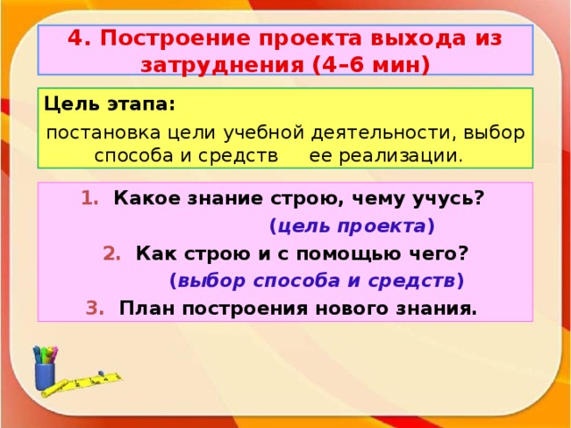 4. Построение проекта выхода из затруднения (4–6 мин) Цель этапа: постановка цели учебной деятельности, выбор способа и средств ее реализации. 1.  Какое знание строю, чему учусь?  ( цель проекта ) 2. Как строю и с помощью чего?   ( выбор способа и средств ) 3. План построения нового знания.