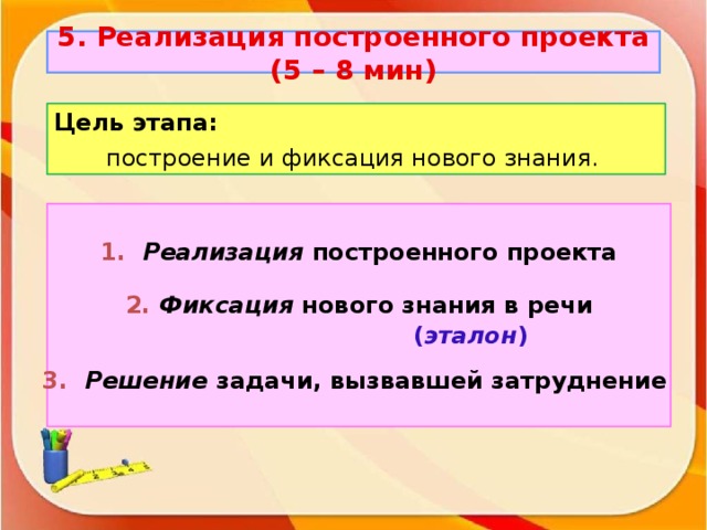 5. Реализация построенного проекта (5 – 8 мин ) Цель этапа: построение и фиксация нового знания. 1.  Реализация построенного проекта 2.  Фиксация нового знания в речи  ( эталон ) 3.  Решение задачи, вызвавшей затруднение
