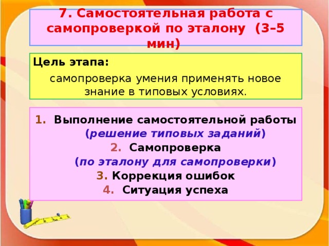 7. Самостоятельная работа с самопроверкой по эталону (3–5 мин)  Цель этапа: самопроверка умения применять новое знание в типовых условиях.   1. Выполнение самостоятельной работы   ( решение типовых заданий ) 2. Самопроверка  ( по эталону для самопроверки ) 3. Коррекция ошибок 4. Ситуация успеха
