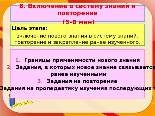 8. Включение в систему знаний и повторение  (5–8 мин) Цель этапа: включение нового знания в систему знаний, повторение и закрепление ранее изученного. 1. Границы применимости нового знания  2. Задания, в которых новое знание связывается  ранее изученными 3. Задания на повторение 4. Задания на пропедевтику изучения последующих тем