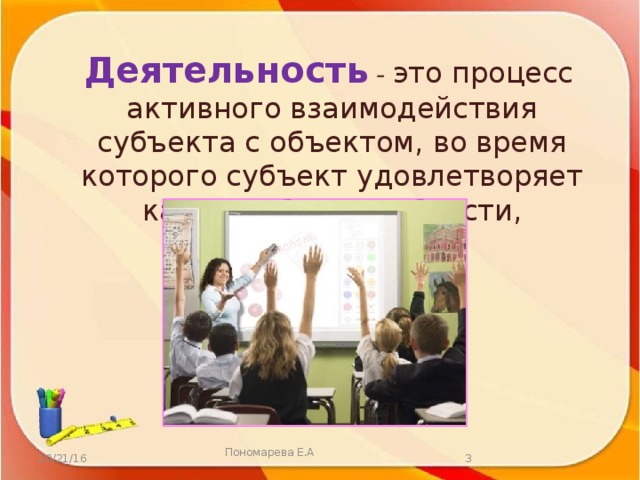 Деятельность  - это процесс активного взаимодействия субъекта с объектом, во время которого субъект удовлетворяет какие-либо потребности, достигает цели. 10/21/16  Пономарева Е.А