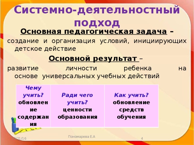 Системно-деятельностный подход Основная педагогическая задача  – создание и организация условий, инициирующих детское действие Основной результат  – развитие личности ребенка на основе  универсальных учебных действий Чему учить? Ради чего обновление содержания Как учить? учить? ценности обновление образования средств обучения  Пономарева Е.А 10/21/16