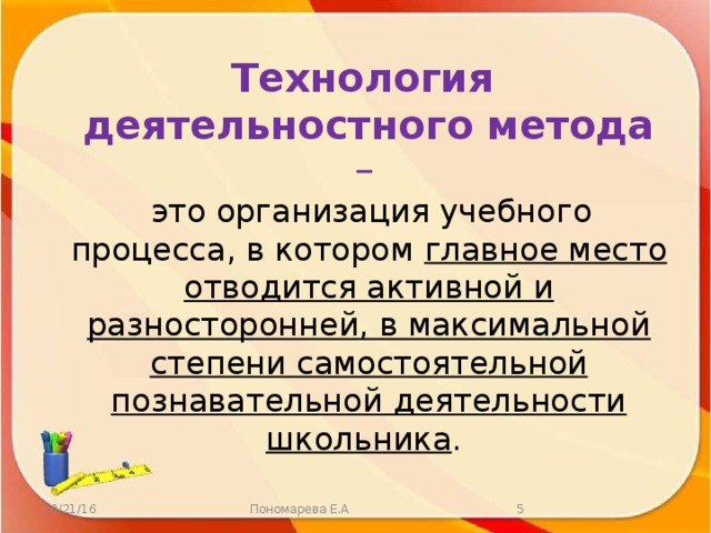 Технология деятельностного метода –   это организация учебного процесса, в котором главное место отводится активной и разносторонней, в максимальной степени самостоятельной познавательной деятельности школьника . 10/21/16 Пономарева Е.А