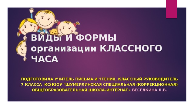 ВИДЫ И ФОРМЫ организации КЛАССНОГО ЧАСА Подготовила учитель письма и чтения, классный руководитель 7 класса КС(К)ОУ 