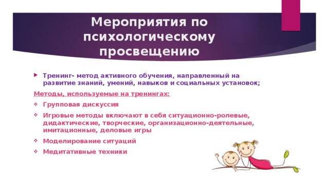 Мероприятия по психологическому просвещению Тренинг- метод активного обучения, направленный на развитие знаний, умений, навыков и социальных установок; Методы, используемые на тренингах: Групповая дискуссия Игровые методы включают в себя ситуационно-ролевые, дидактические, творческие, организационно-деятельные, имитационные, деловые игры Моделирование ситуаций Медитативные техники 