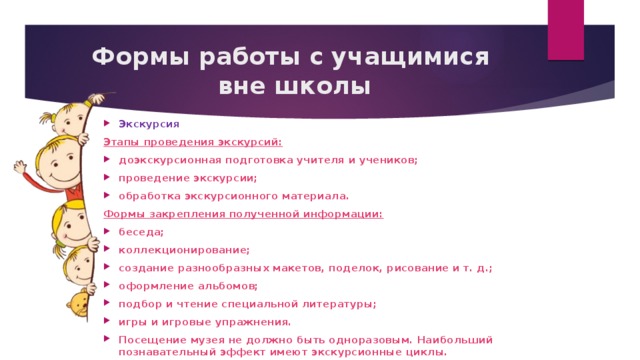 Формы работы с учащимися  вне школы Экскурсия Этапы проведения экскурсий: доэкскурсионная подготовка учителя и учеников; проведение экскурсии; обработка экскурсионного материала. Формы закрепления полученной информации: беседа; коллекционирование; создание разнообразных макетов, поделок, рисование и т. д.; оформление альбомов; подбор и чтение специальной литературы; игры и игровые упражнения. Посещение музея не должно быть одноразовым. Наибольший познавательный эффект имеют экскурсионные циклы. 