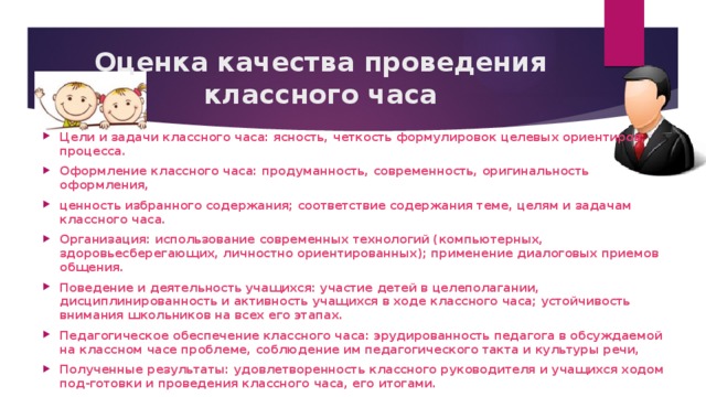 Оценка качества проведения классного часа Цели и задачи классного часа: ясность, четкость формулировок целевых ориентиров; процесса. Оформление классного часа: продуманность, современность, оригинальность оформления, ценность избранного содержания; соответствие содержания теме, целям и задачам классного часа. Организация: использование современных технологий (компьютерных, здоровьесберегающих, личностно ориентированных); применение диалоговых приемов общения. Поведение и деятельность учащихся: участие детей в целеполагании, дисциплинированность и активность учащихся в ходе классного часа; устойчивость внимания школьников на всех его этапах. Педагогическое обеспечение классного часа: эрудированность педагога в обсуждаемой на классном часе проблеме, соблюдение им педагогического такта и культуры речи, Полученные результаты: удовлетворенность классного руководителя и учащихся ходом под-готовки и проведения классного часа, его итогами. 