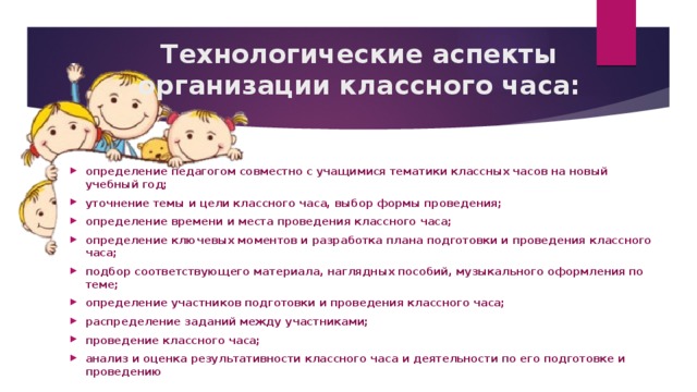 Технологические аспекты организации классного часа: определение педагогом совместно с учащимися тематики классных часов на новый учебный год; уточнение темы и цели классного часа, выбор формы проведения; определение времени и места проведения классного часа; определение ключевых моментов и разработка плана подготовки и проведения классного часа; подбор соответствующего материала, наглядных пособий, музыкального оформления по теме; определение участников подготовки и проведения классного часа; распределение заданий между участниками; проведение классного часа; анализ и оценка результативности классного часа и деятельности по его подготовке и проведению 