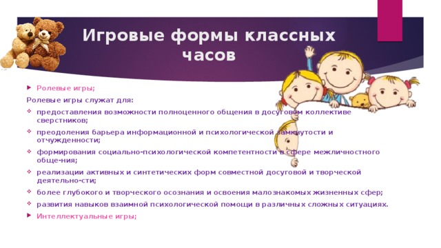 Игровые формы классных часов Ролевые игры; Ролевые игры служат для: предоставления возможности полноценного общения в досуговом коллективе сверстников; преодоления барьера информационной и психологической замкнутости и отчужденности; формирования социально-психологической компетентности в сфере межличностного обще-ния; реализации активных и синтетических форм совместной досуговой и творческой деятельно-сти; более глубокого и творческого осознания и освоения малознакомых жизненных сфер; развития навыков взаимной психологической помощи в различных сложных ситуациях. Интеллектуальные игры; 