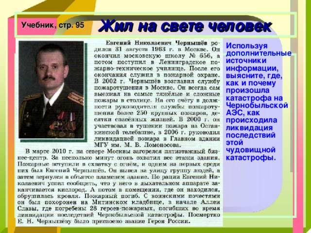  Жил на свете человек Учебник, стр. 95 Используя дополнительные источники информации, выясните, где, как и почему произошла катастрофа на Чернобыльской АЭС, как происходила ликвидация последствий этой чудовищной катастрофы.   