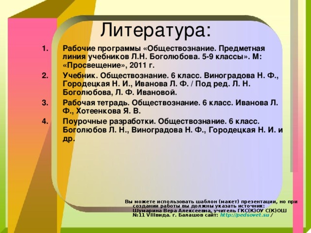 Рабочие программы «Обществознание. Предметная линия учебников Л.Н. Боголюбова. 5-9 классы». М: «Просвещение», 2011 г. Учебник. Обществознание. 6 класс. Виноградова Н. Ф., Городецкая Н. И., Иванова Л. Ф. / Под ред. Л. Н. Боголюбова, Л. Ф. Ивановой. Рабочая тетрадь. Обществознание. 6 класс. Иванова Л. Ф., Хотеенкова Я. В. Поурочные разработки. Обществознание. 6 класс. Боголюбов Л. Н., Виноградова Н. Ф., Городецкая Н. И. и др. Вы можете использовать шаблон (макет) презентации, но при создании работы вы должны указать источник:  Шумарина Вера Алексеевна, учитель ГКС(К)ОУ С(К)ОШ №11 VIII вида. г. Балашов сайт: http :// pedsovet.su / 