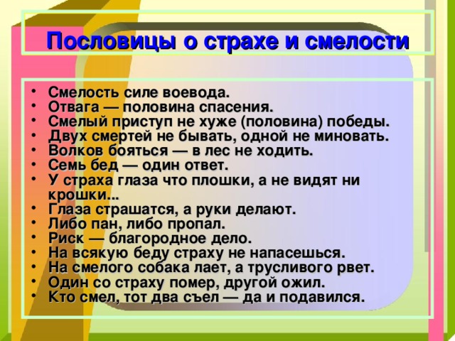  Пословицы о страхе и смелости Смелость силе воевода. Отвага — половина спасения. Смелый приступ не хуже (половина) победы. Двух смертей не бывать, одной не миновать. Волков бояться — в лес не ходить. Семь бед — один ответ. У страха глаза что плошки, а не видят ни крошки... Глаза страшатся, а руки делают. Либо пан, либо пропал. Риск — благородное дело. На всякую беду страху не напасешься. На смелого собака лает, а трусливого рвет. Один со страху помер, другой ожил. Кто смел, тот два съел — да и подавился.   