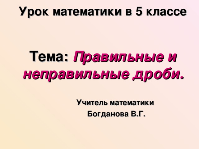 Урок математики в 5 классе   Тема: Правильные и неправильные дроби. Учитель математики  Богданова В.Г. 