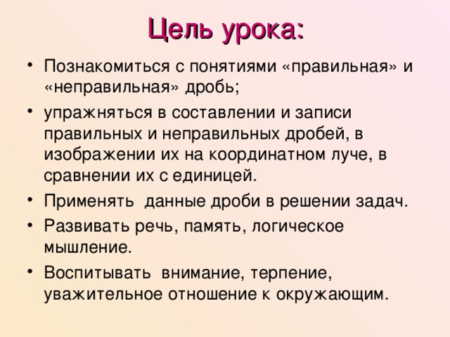 Цель урока: Познакомиться с понятиями «правильная» и «неправильная» дробь; упражняться в составлении и записи правильных и неправильных дробей, в изображении их на координатном луче, в сравнении их с единицей. Применять данные дроби в решении задач. Развивать речь, память, логическое мышление. Воспитывать внимание, терпение, уважительное отношение к окружающим.   
