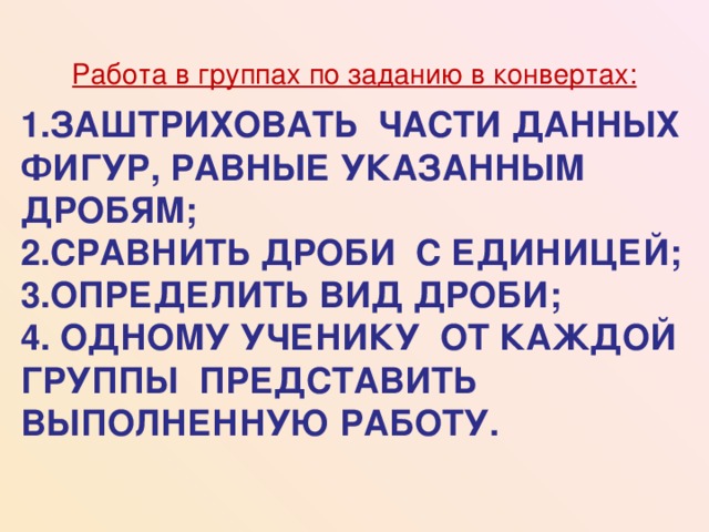 Работа в группах по заданию в конвертах: 1.ЗАШТРИХОВАТЬ ЧАСТИ ДАННЫХ ФИГУР, РАВНЫЕ УКАЗАННЫМ ДРОБЯМ;  2.СРАВНИТЬ ДРОБИ С ЕДИНИЦЕЙ;  3.ОПРЕДЕЛИТЬ ВИД ДРОБИ;  4. ОДНОМУ УЧЕНИКУ ОТ КАЖДОЙ ГРУППЫ ПРЕДСТАВИТЬ ВЫПОЛНЕННУЮ РАБОТУ.    