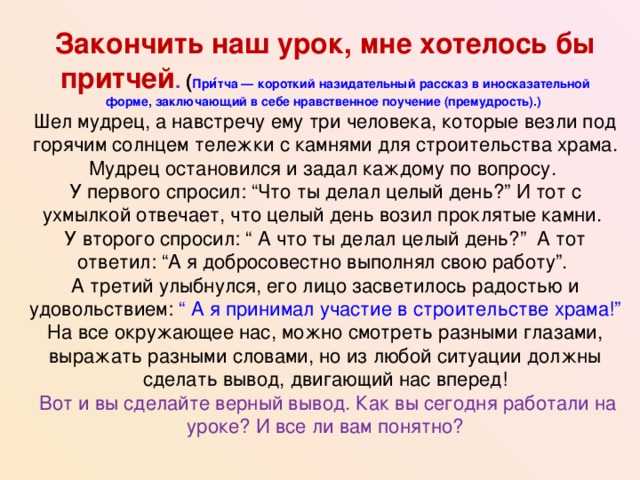 Закончить наш урок, мне хотелось бы притчей . ( При́тча — короткий назидательный рассказ в иносказательной форме, заключающий в себе нравственное поучение (премудрость).)  Шел мудрец, а навстречу ему три человека, которые везли под горячим солнцем тележки с камнями для строительства храма. Мудрец остановился и задал каждому по вопросу.  У первого спросил: “Что ты делал целый день?” И тот с ухмылкой отвечает, что целый день возил проклятые камни.  У второго спросил: “ А что ты делал целый день?” А тот ответил: “А я добросовестно выполнял свою работу”.  А третий улыбнулся, его лицо засветилось радостью и удовольствием: “ А я принимал участие в строительстве храма!”  На все окружающее нас, можно смотреть разными глазами, выражать разными словами, но из любой ситуации должны сделать вывод, двигающий нас вперед!  Вот и вы сделайте верный вывод. Как вы сегодня работали на уроке? И все ли вам понятно?  