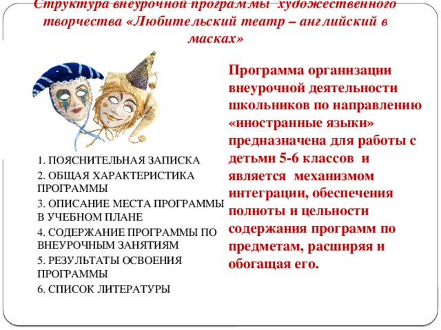 Структура внеурочной программы художественного творчества «Любительский театр – английский в масках»   Программа организации внеурочной деятельности школьников по направлению «иностранные языки» предназначена для работы с детьми 5-6 классов и является механизмом интеграции, обеспечения полноты и цельности содержания программ по предметам, расширяя и обогащая его. 1. ПОЯСНИТЕЛЬНАЯ ЗАПИСКА 2. ОБЩАЯ ХАРАКТЕРИСТИКА ПРОГРАММЫ 3. ОПИСАНИЕ МЕСТА ПРОГРАММЫ В УЧЕБНОМ ПЛАНЕ 4. СОДЕРЖАНИЕ ПРОГРАММЫ ПО ВНЕУРОЧНЫМ ЗАНЯТИЯМ 5. РЕЗУЛЬТАТЫ ОСВОЕНИЯ ПРОГРАММЫ 6. СПИСОК ЛИТЕРАТУРЫ  
