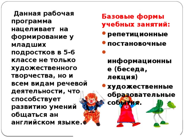  Данная рабочая программа нацеливает на формирование у младших подростков в 5-6 классе не только художественного творчества, но и всем видам речевой деятельности, что способствует развитию умений общаться ан английском языке. Базовые формы учебных занятий: репетиционные постановочные  информационные (беседа, лекция) художественные образовательные события. 
