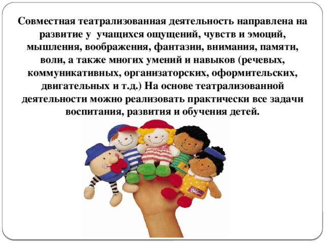 Совместная театрализованная деятельность направлена на развитие у учащихся ощущений, чувств и эмоций, мышления, воображения, фантазии, внимания, памяти, воли, а также многих умений и навыков (речевых, коммуникативных, организаторских, оформительских, двигательных и т.д.) На основе театрализованной деятельности можно реализовать практически все задачи воспитания, развития и обучения детей. 