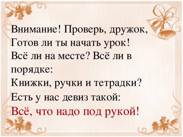 Внимание! Проверь, дружок,  Готов ли ты начать урок!  Всё ли на месте? Всё ли в порядке:  Книжки, ручки и тетрадки?  Есть у нас девиз такой:   Всё, что надо под рукой!  